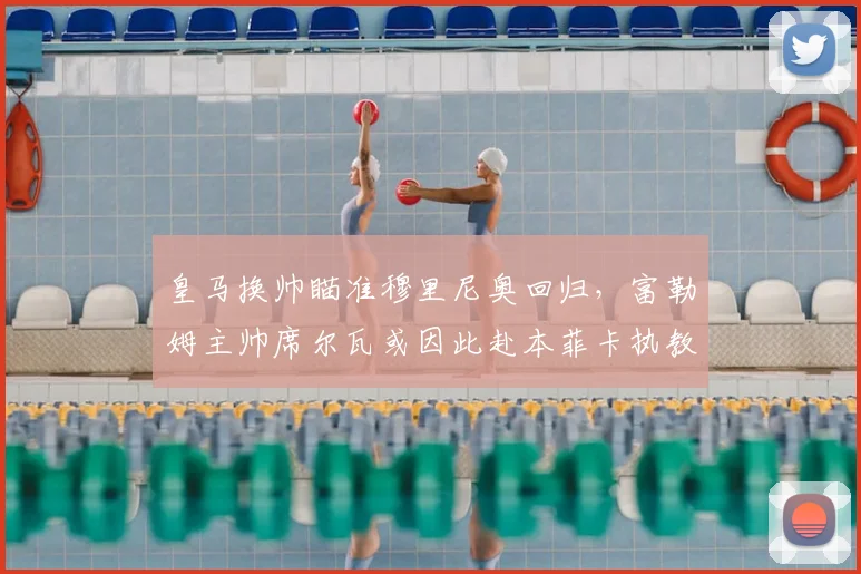 皇马换帅瞄准穆里尼奥回归，富勒姆主帅席尔瓦或因此赴本菲卡执教