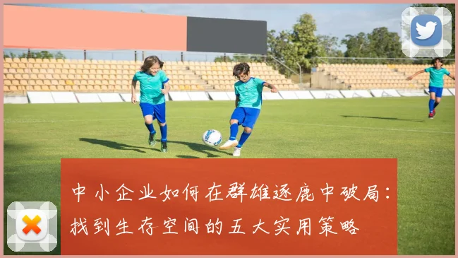 中小企业如何在群雄逐鹿中破局：找到生存空间的五大实用策略