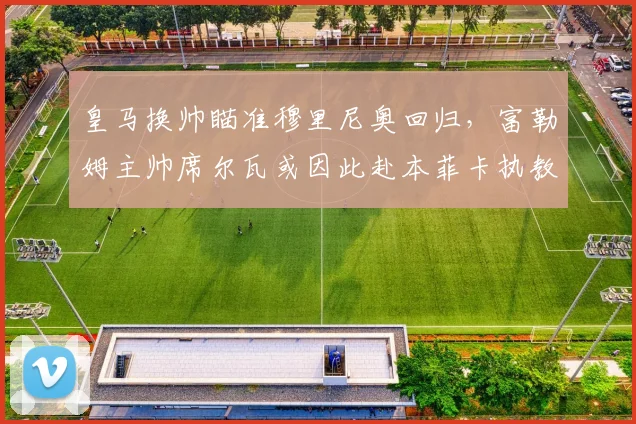皇马换帅瞄准穆里尼奥回归，富勒姆主帅席尔瓦或因此赴本菲卡执教