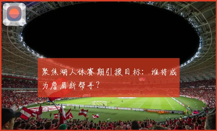 聚焦湖人休赛期引援目标：谁将成为詹眉新帮手？