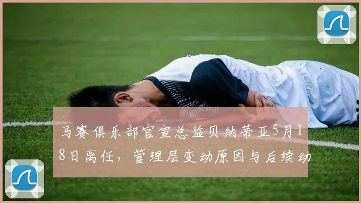 马赛俱乐部官宣总监贝纳蒂亚5月18日离任,管理层变动原因与后续动向分析