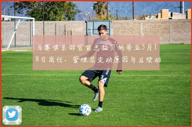 马赛俱乐部官宣总监贝纳蒂亚5月18日离任，管理层变动原因与后续动向分析
